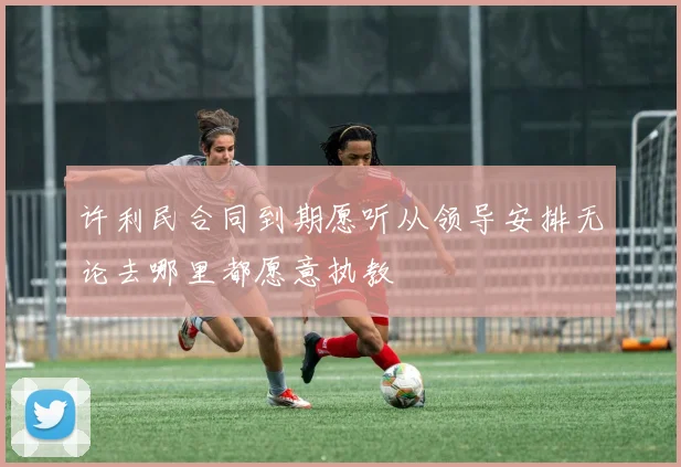 许利民合同到期愿听从领导安排无论去哪里都愿意执教