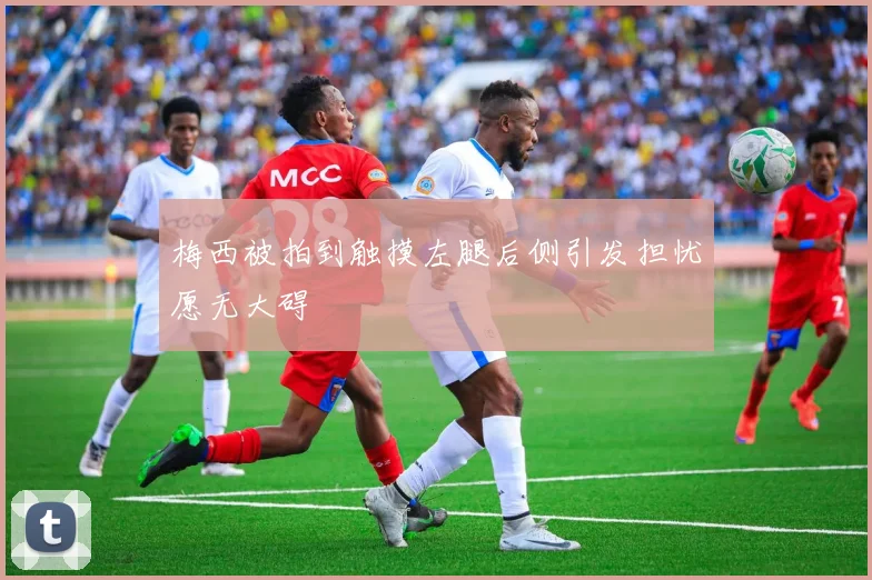 梅西被拍到触摸左腿后侧引发担忧愿无大碍