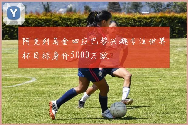 阿克利乌舍回应巴黎兴趣专注世界杯目标身价5000万欧