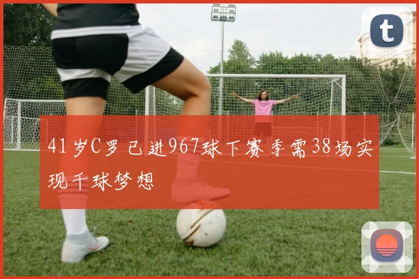 41岁C罗已进967球下赛季需38场实现千球梦想