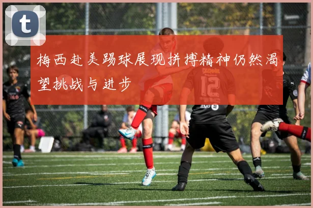 梅西赴美踢球展现拼搏精神仍然渴望挑战与进步
