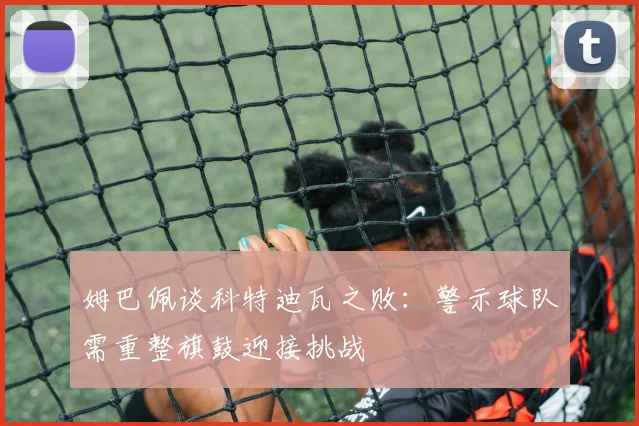 姆巴佩谈科特迪瓦之败：警示球队需重整旗鼓迎接挑战