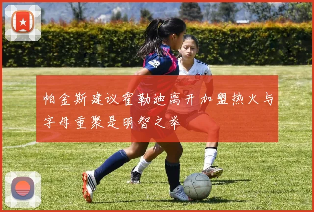帕金斯建议霍勒迪离开加盟热火与字母重聚是明智之举