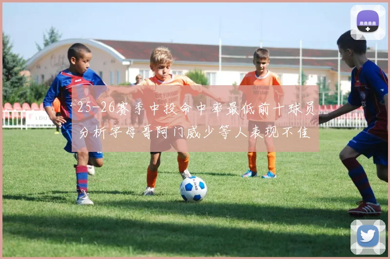 25-26赛季中投命中率最低前十球员分析字母哥阿门威少等人表现不佳