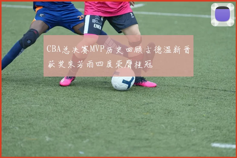 CBA总决赛MVP历史回顾古德温新晋获奖朱芳雨四度荣膺桂冠