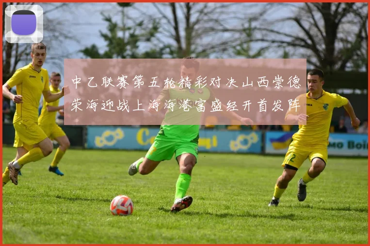 中乙联赛第五轮精彩对决山西崇德荣海迎战上海海港富盛经开首发阵容揭晓