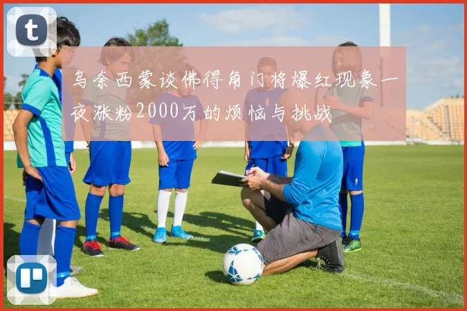 乌奈西蒙谈佛得角门将爆红现象一夜涨粉2000万的烦恼与挑战