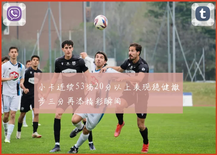 小卡连续53场20分以上表现稳健撤步三分再添精彩瞬间