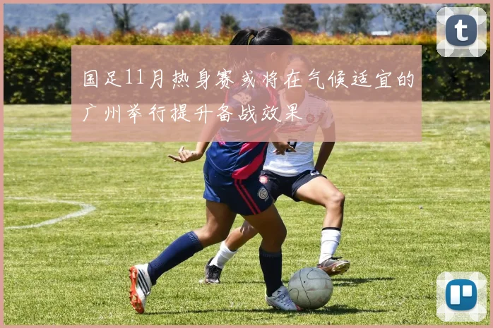 国足11月热身赛或将在气候适宜的广州举行提升备战效果